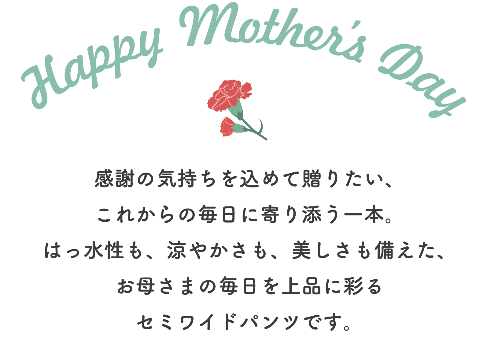 Happy Mothers Day 感謝の気持ちを込めて贈りたい、これからの毎日に寄り添う一本。はっ水性も、涼やかさも、美しさも備えた、お母さまの毎日を上品に彩るセミワイドパンツです。
